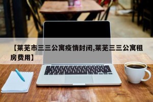 【莱芜市三三公寓疫情封闭,莱芜三三公寓租房费用】