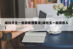 咸阳市五一旅游疫情要求(咸阳五一旅游收入)