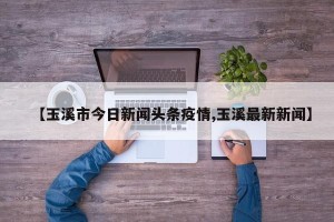【玉溪市今日新闻头条疫情,玉溪最新新闻】