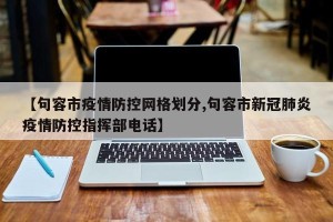 【句容市疫情防控网格划分,句容市新冠肺炎疫情防控指挥部电话】