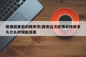 疫情结束后的西安市/西安这次疫情会持续多久什么时候能结束