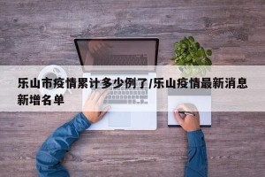 乐山市疫情累计多少例了/乐山疫情最新消息新增名单