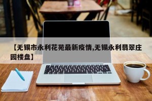 【无锡市永利花苑最新疫情,无锡永利翡翠庄园楼盘】