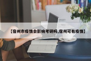 【宿州市疫情会影响考研吗,宿州可有疫情】
