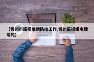 【忻州市巡视疫情防控工作,忻州巡视组电话号码】