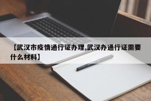【武汉市疫情通行证办理,武汉办通行证需要什么材料】