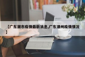 【广东潮市疫情最新消息,广东潮州疫情情况】