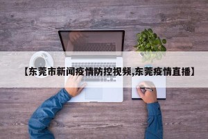 【东莞市新闻疫情防控视频,东莞疫情直播】