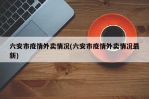 六安市疫情外卖情况(六安市疫情外卖情况最新)