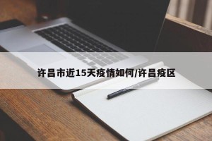 许昌市近15天疫情如何/许昌疫区