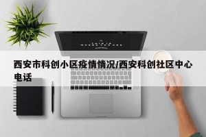 西安市科创小区疫情情况/西安科创社区中心电话