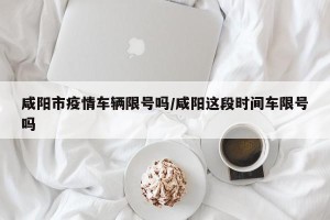 咸阳市疫情车辆限号吗/咸阳这段时间车限号吗