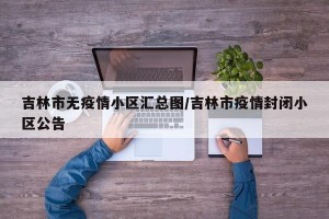 吉林市无疫情小区汇总图/吉林市疫情封闭小区公告