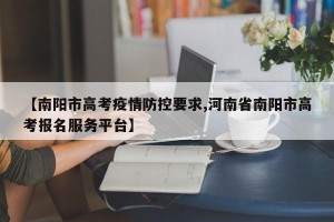 【南阳市高考疫情防控要求,河南省南阳市高考报名服务平台】