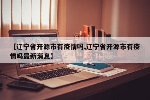 【辽宁省开源市有疫情吗,辽宁省开源市有疫情吗最新消息】