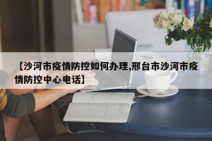 【沙河市疫情防控如何办理,邢台市沙河市疫情防控中心电话】