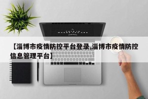 【淄博市疫情防控平台登录,淄博市疫情防控信息管理平台】