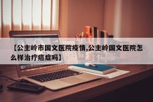 【公主岭市国文医院疫情,公主岭国文医院怎么样治疗癌症吗】