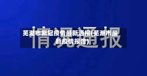 芜湖市新冠疫情最新通报(芜湖市最新疫情报告)-第1张图片