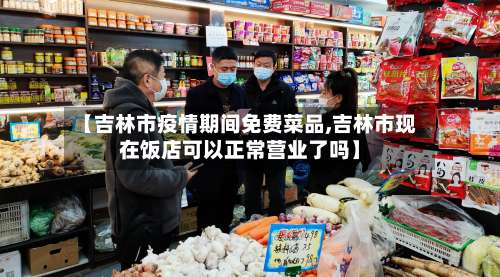 【吉林市疫情期间免费菜品,吉林市现在饭店可以正常营业了吗】-第3张图片