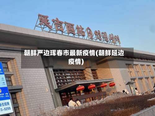 朝鲜严边珲春市最新疫情(朝鲜延边疫情)-第3张图片